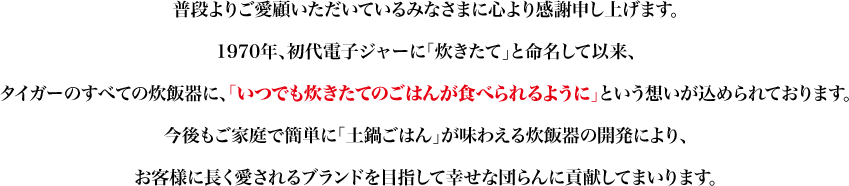 普段よりご愛顧いただいているみなさまに心より感謝申し上げます。1970年、初代電子ジャーに「炊きたて」と命名して以来、タイガーのすべての炊飯器に、「いつでも炊きたてのごはんが食べられるように」という想いが込められております。今後もご家庭で簡単に「土鍋ごはん」が味わえる炊飯器の開発により、お客様に長く愛されるブランドを目指して幸せな団らんに貢献してまいります。