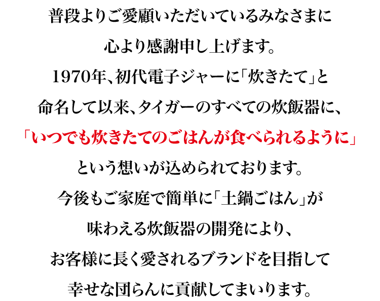 普段よりご愛顧いただいているみなさまに心より感謝申し上げます。1970年、初代電子ジャーに「炊きたて」と命名して以来、タイガーのすべての炊飯器に、「いつでも炊きたてのごはんが食べられるように」という想いが込められております。今後もご家庭で簡単に「土鍋ごはん」が味わえる炊飯器の開発により、お客様に長く愛されるブランドを目指して幸せな団らんに貢献してまいります。