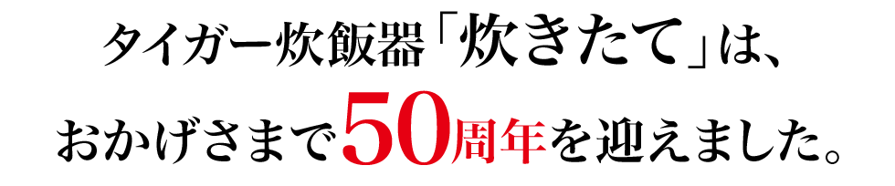 タイガー炊飯器「炊きたて」は、おかげさまで５０周年を迎えました。