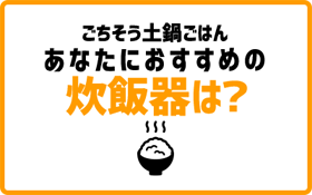 ごちそう土鍋ごはん あなたにおすすめの炊飯器は？