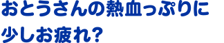 おとうさんの熱血っぷりに少しお疲れ？