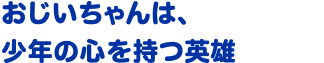 おじいちゃんは、少年の心を持つ英雄