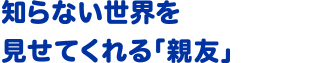 知らない世界を見せてくれる｢親友｣