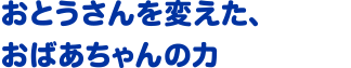 おとうさんを変えた、おばあちゃんの力