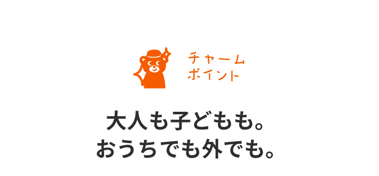 チャームポイント 大人も子どもも。おうちでも外でも。