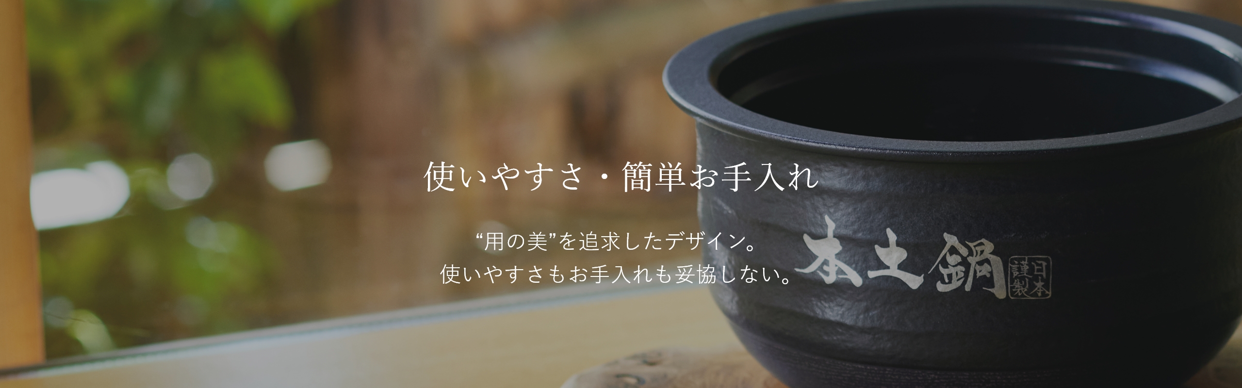 使いやすさ・簡単お手入れ。“用の美”を追求したデザイン。使いやすさもお手入れも妥協しない。