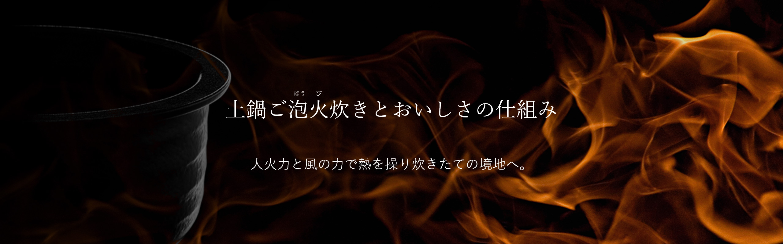 Mechanisms of 土鍋ご泡火炊き to Produce Delicious Flavors. Controlling temperature with high degree of heat and wind power to maximize the delicious flavors of freshly cooked rice.