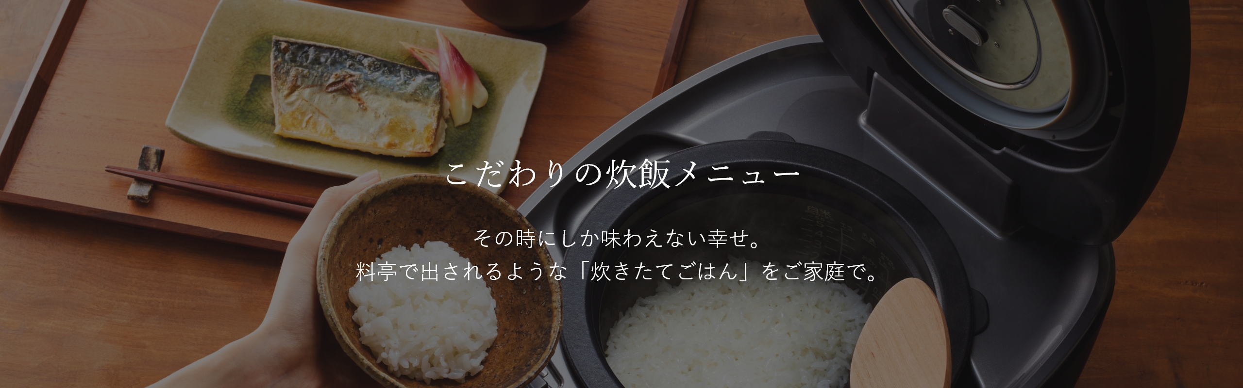 Special Rice Cooking Settings. Happiness that can be experienced only at the moment Enjoy freshly cooked rice as good as that cooked in a Japanese-style luxury restaurant at home.