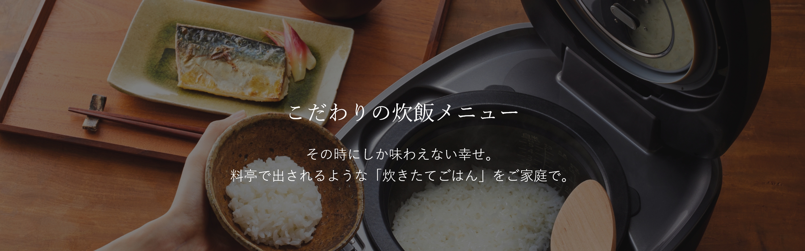 こだわりの炊飯メニュー。その時にしか味わえない幸せ。料亭で出されるような「炊きたてごはん」をご家庭で。