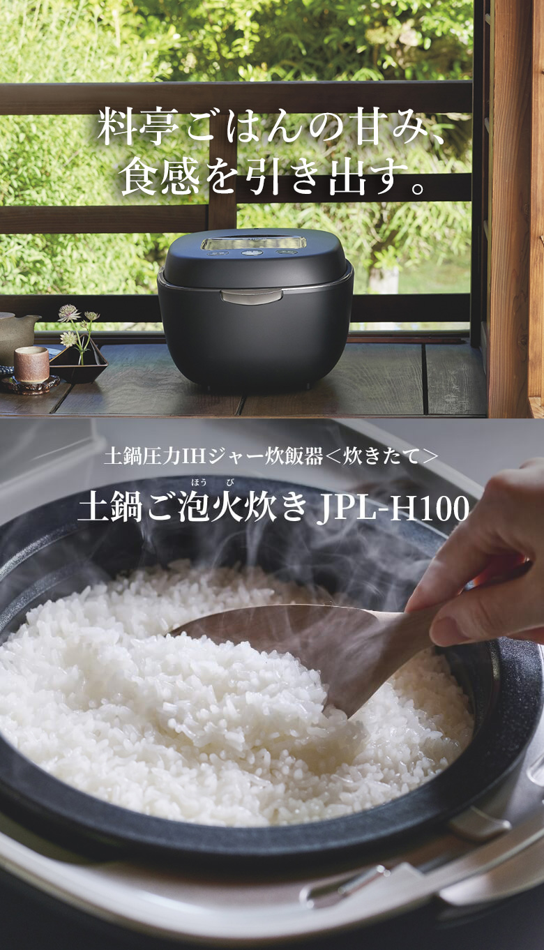 Brings out sweetness and springy texture of rice as if it was cooked at a Japanese-style luxury restaurant. Ceramic inner pot pressure IH rice cooker 〈炊きたて〉土鍋ご泡火炊き JPL-H100