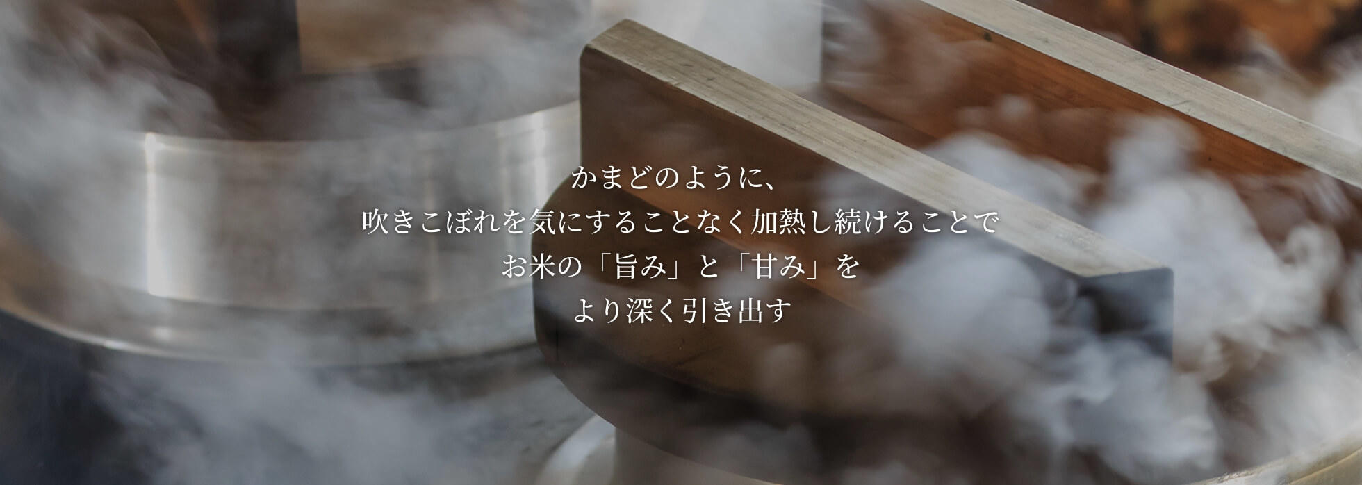 かまどのように、吹きこぼれを気にすることなく加熱し続けることでお米の「旨み」と「甘み」をより深く引き出します。