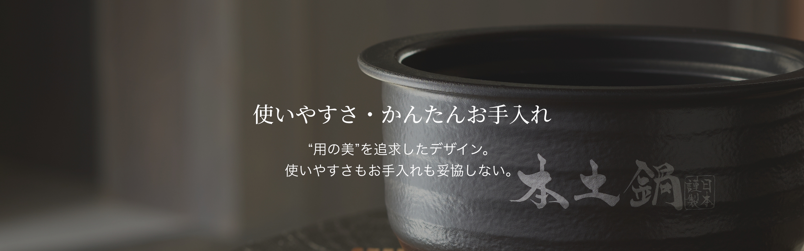 使いやすさ・簡単お手入れ。“用の美”を追求したデザイン。使いやすさもお手入れも妥協しない。