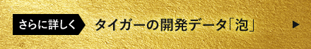 さらに詳しく タイガーの開発データ「泡」