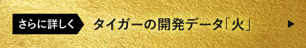 さらに詳しく タイガーの開発データ「火」