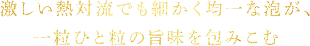 激しい熱対流でも細かく均一な泡が、一粒ひと粒の旨味を包みこむ