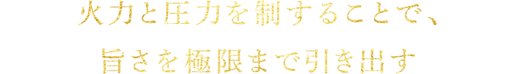 火力と圧力を制することで、旨さを極限まで引き出す