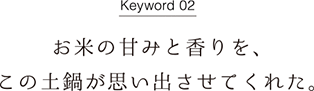 Keyword02 お米の甘みと香りを、この土鍋が思い出させてくれた。