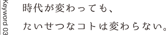 Keyword03 時代が変わっても、たいせつなコトは変わらない。