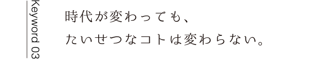 Keyword03 時代が変わっても、たいせつなコトは変わらない。