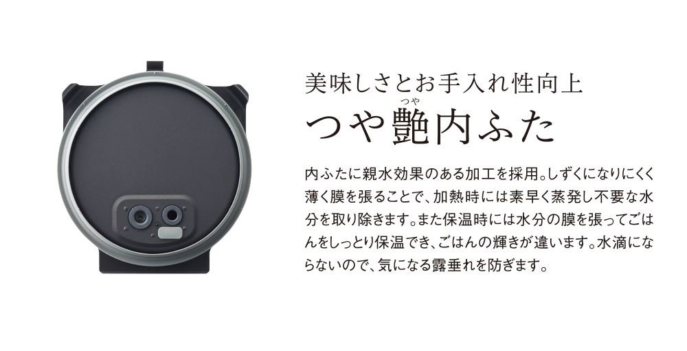 美味しさとお手入れ性向上 つや艶内ふた 内ふたに親水効果のある加工を採用。しずくになりにくく薄く膜を張ることで、加熱時には素早く蒸発し不要な水分を取り除きます。また保温時には水分の膜を張ってごはんをしっとり保温でき、ごはんの輝きが違います。水滴にならないので、気になる露垂れを防ぎます。