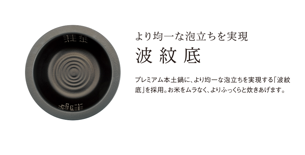 より均一な泡立ちを実現 波紋底 プレミアム本土鍋に、より均一な泡立ちを実現する「波紋底」を採用。お米をムラなく、よりふっくらと炊きあげます。