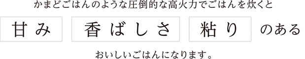 かまどごはんのような圧倒的な高火力でごはんを炊くと 甘み 香ばしさ 粘り のあるおいしいごはんになります。